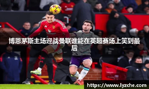 博恩茅斯主场迎战曼联谁能在英超赛场上笑到最后